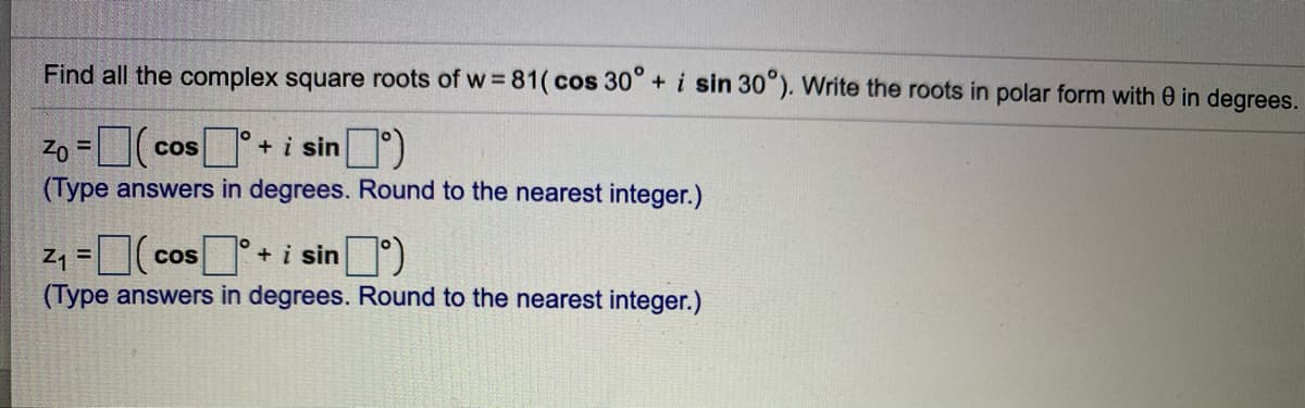 Find all the complex square roots of w = 81(cos 30° + i sin 30"). Write the roots in polar form with 0 in degrees.
Zo =
(Type answers in degrees. Round to the nearest integer.)
+i sin )
CoS
Cos
+ i sin )
(Type answers in degrees. Round to the nearest integer.)
