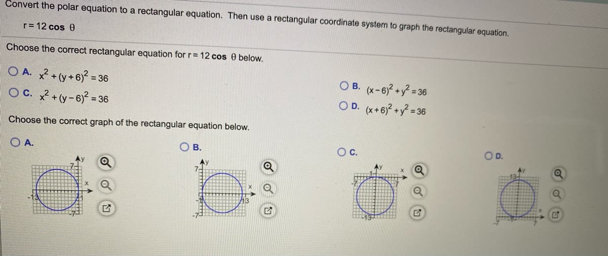 Convert the polar equation to a rectangular equation. Then use a rectangular coordinate system to graph the rectangular equation.
r= 12 cos 0
Choose the correct rectangular equation for r= 12 cos 0 below.
O A. + (y+6):
O B. (x-6)?+y? = 36
O D. (x+6)? +y = 3
= 36
O C. + (y-6)? =
= 36
Choose the correct graph of the rectangular equation below.
O B.
Oc.
OD.
O A.
Ay
7-
