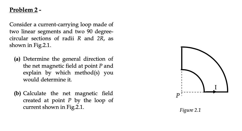 Problem 2 -
Consider a current-carrying loop made of
two linear segments and two 90 degree-
circular sections of radii R and 2R, as
shown in Fig.2.1.
(a) Determine the general direction of
the net magnetic field at point P and
explain by which method(s) you
would determine it.
(b) Calculate the net magnetic field
created at point P by the loop of
current shown in Fig.2.1.
Figure 2.1
