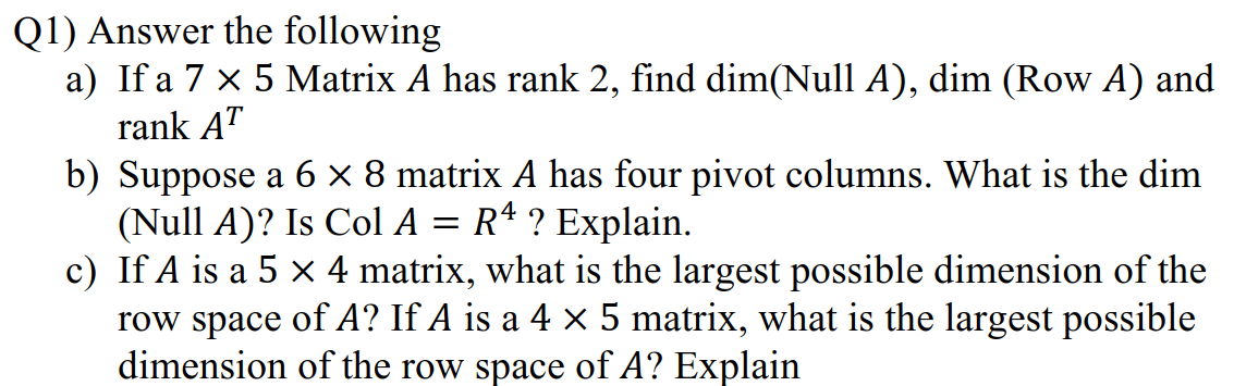 Q1) Answer the following
a) If a 7 x 5 Matrix A has rank 2, find dim(Null A), dim (Row A) and
rank AT
b) Suppose a 6 × 8 matrix A has four pivot columns. What is the dim
(Null A)? Is Col A = Rª ? Explain.
c) If A is a 5 x 4 matrix, what is the largest possible dimension of the
row space of A? If A is a 4 × 5 matrix, what is the largest possible
dimension of the row space of A? Explain
