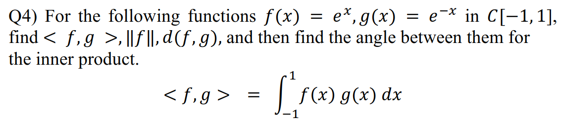 Q4) For the following functions f(x) = e*,g(x) = e-* in C[-1,1],
find < f,g >, ||f ||, d(f , g), and then find the angle between them for
the inner product.
< f,g>
f (x) g(x)
dx
-1
