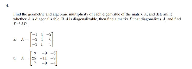 4.
Find the geometric and algebraic multiplicity of each eigenvalue of the matrix A, and determine
whether A is diagonalizable. If A is diagonalizable, then find a matrix P that diagonalizes A, and find
P-¹AP.
a.
A=
=
-1 4
-3 4
3
0
3
[19 -9
b. A 25 -11 -9
17 -9