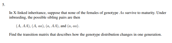 5.
In X-linked inheritance, suppose that none of the females of genotype Aa survive to maturity. Under
inbreeding, the possible sibling pairs are then
(A, AA), (A, aa), (a, AA), and (a, aa).
Find the transition matrix that describes how the genotype distribution changes in one generation.