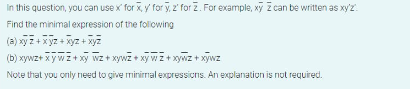 In this question, you can use x' for x, y' for y, z' for z. For example, xy z can be written as xy'z'.
Find the minimal expression of the following
(a) xyz + xyz + xyz + xyz
(b) xywz+ xy w z + xy wz+ xywz + xy w z + xywz+ xywz
Note that you only need to give minimal expressions. An explanation is not required.