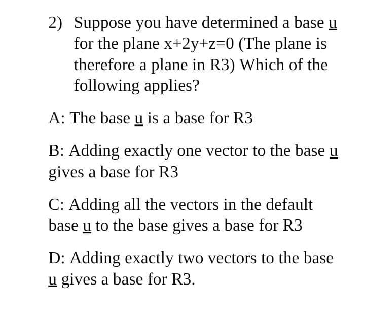 2) Suppose you have determined a base u
for the plane x+2y+z=0 (The plane is
therefore a plane in R3) Which of the
following applies?
A: The base u is a base for R3
B: Adding exactly one vector to the base u
gives a base for R3
C: Adding all the vectors in the default
base u to the base gives a base for R3
D: Adding exactly two vectors to the base
u gives a base for R3.