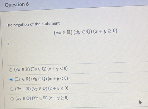 Question 6
The negation of the statement
is
(VxER) (y E Q) (x + y ≥0)
O (VER) (y EQ) (x + y < 0)
(ER) (Vy E Q) (x+y< 0)
O (3r ER) (Vy E Q) (x + y ≥0)
O (By EQ) (VER) (x + y > 0)