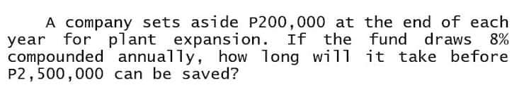 A company sets aside P200,000 at the end of each
for plant expansion. If the fund
compounded annually, how long will it take before
year
draws 8%
P2,500,000 can be saved?
