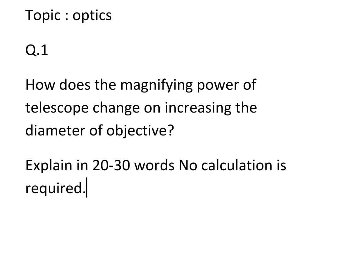 Topic : optics
Q.1
How does the magnifying power of
telescope change on increasing the
diameter of objective?
Explain in 20-30 words No calculation is
required.
