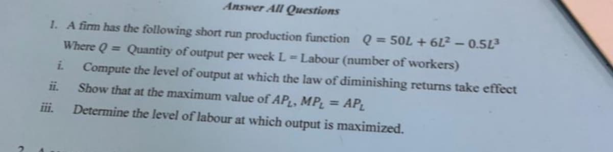 Answer All Questions
1. A firm has the following short run production function Q = 50L + 6L² – 0.5L3
Where Q = Quantity of output per week L=Labour (number of workers)
i.
Compute the level of output at which the law of diminishing returns take effect
ii.
Show that at the maximum value of APL, MPL =
AP
ii.
Determine the level of labour at which output is maximized.
