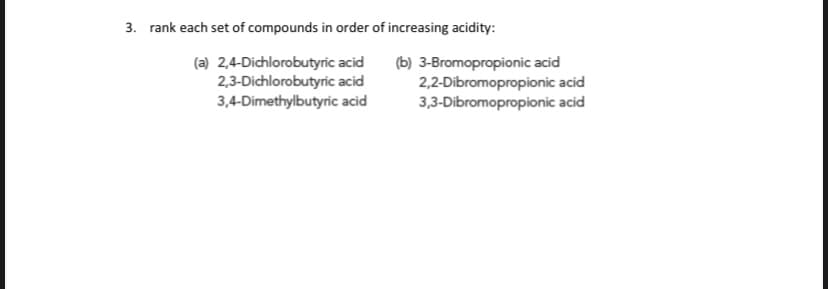 3. rank each set of compounds in order of increasing acidity:
(a) 2,4-Dichlorobutyric acid
2,3-Dichlorobutyric acid
3,4-Dimethylbutyric acid
(b) 3-Bromopropionic acid
2,2-Dibromopropionic acid
3,3-Dibromopropionic acid
