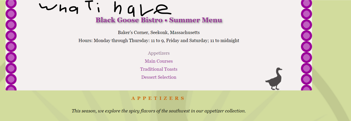 wha Ti have
Black Goose Bistro • Summer Menu
Baker's Corner, Seekonk, Massachusetts
Hours: Monday through Thursday: 11 to 9, Friday and Saturday; 1 to midnight
Appetizers
Main Courses
Traditional Toasts
Dessert Selection
ΑPPΕΤΙΖ ERS
This season, we explore the spicY flavors of the southwest in our appetizer collection.
