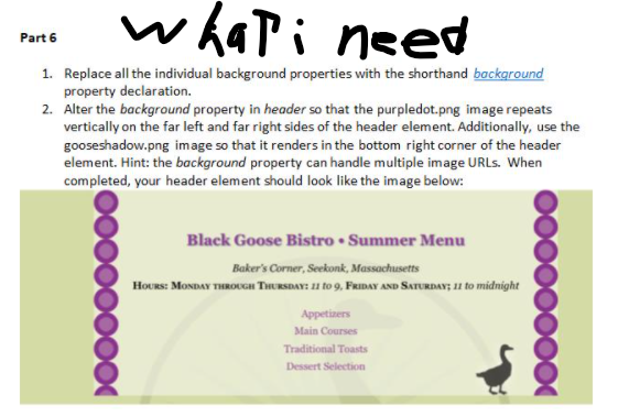 whati need
Part 6
1. Replace all the individual background properties with the shorthand background
property declaration.
2. Alter the background property in header so that the purpledot.png image repeats
vertically on the far left and far right sides of the header element. Additionally, use the
gooseshadow.png image so that it renders in the bottom right corner of the header
element. Hint: the background property can handle multiple image URLS. When
completed, your header element should look like the image below:
Black Goose Bistro • Summer Menu
Baker's Corner, Seekonk, Massachusetts
HoURs: MONDAY THROUGH THURSDAY: 11 to 9, FRIDAY AND SATURDAY; 11 o midnight
Appetizers
Main Courses
Traditional Toasts
Dessert Selection

