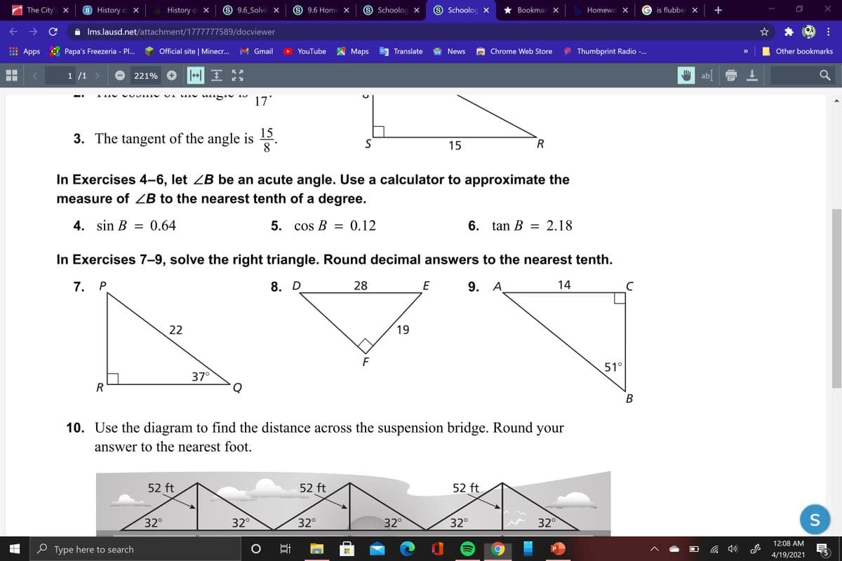 The City's X
O History of X
History of X
9.6 Solvir x
S 9.6 Home X
9 Schoolog X
S Schoolog X
Bookmar X
Homewo X
is flubber X
A Ims.lausd.net/attachment/1777777589/docviewer
Apps
Papa's Freezeria - Pl...
Official site | Minecr...
Gmail
YouTube
Маps
Translate
News
Chrome Web Store
Thumbprint Radio -..
Other bookmarks
>>
...
1 /1
221%
aL AI Sun Aum
17
15
3. The tangent of the angle is 2
8°
15
R
In Exercises 4–6, let ZB be an acute angle. Use a calculator to approximate the
measure of ZB to the nearest tenth of a degree.
4. sin B = 0.64
5. cos B
0.12
6.
tan B = 2.18
In Exercises 7-9, solve the right triangle. Round decimal answers to the nearest tenth.
7. Р
8. D
28
E
9. A
14
C
22
19
51°
37°
R
Q
B
10. Use the diagram to find the distance across the suspension bridge. Round your
answer to the nearest foot.
52 ft
52 ft
52 ft
32°
32°
32°
32°
32°
32°
12:08 AM
e Type here to search
4/19/2021
