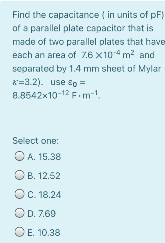 Find the capacitance ( in units of pF)
of a parallel plate capacitor that is
made of two parallel plates that have
each an area of 7.6 X10-4 m² and
separated by 1.4 mm sheet of Mylar
K=3.2). use ɛo =
8.8542x10-12 F.m-1.
Select one:
O A. 15.38
B. 12.52
O C. 18.24
O D. 7.69
O E. 10.38
