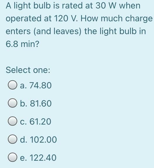A light bulb is rated at 30 W when
operated at 120 V. How much charge
enters (and leaves) the light bulb in
6.8 min?
Select one:
O a. 74.80
b. 81.60
O c. 61.20
d. 102.00
O e. 122.40
