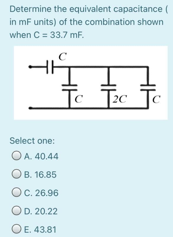 Determine the equivalent capacitance (
in mF units) of the combination shown
when C = 33.7 mF.
C
Tc Tc To
C
C
Select one:
O A. 40.44
B. 16.85
O C. 26.96
O D. 20.22
O E. 43.81
