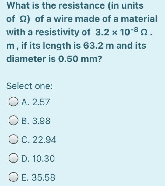 What is the resistance (in units
of 2) of a wire made of a material
with a resistivity of 3.2 x 10-8.
m, if its length is 63.2 m and its
diameter is 0.50 mm?
Select one:
O A. 2.57
В. 3.98
OC. 22.94
O D. 10.30
O E. 35.58
