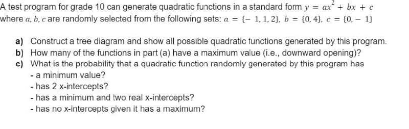 A test program for grade 10 can generate quadratic functions in a standard form y = ax + bx + c
where a, b, c are randomly selected from the following sets: a = {- 1,1, 2), b = {0, 4), c = {0. – 1}
a) Construct a tree diagram and show all possible quadratic functions generated by this program.
b) How many of the functions in part (a) have a maximum value (i.e., downward opening)?
c) What is the probability that a quadratic function randomly generated by this program has
- a minimum value?
- has 2 x-intercepts?
- has a minimum and two real x-intercepts?
- has no x-intercepts given it has a maximum?
