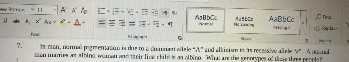 A A A E E E- E E 1 Te
ew Roman
11
AaBbCc
AaBbCc
No Spacing
AaBbCc
O Find
U ab x, x' Aa A
EE E T
Normal
Heading 1
Tr
Replace
Font
Paragraph
Styles
Editing
In man, normal pigmentation is due to a dominant allele "A" and albinism to its recessive allele "a". A normal
man marries an albino woman and their first child is an albino. What are the genotypes of these three people?
TA
7.
