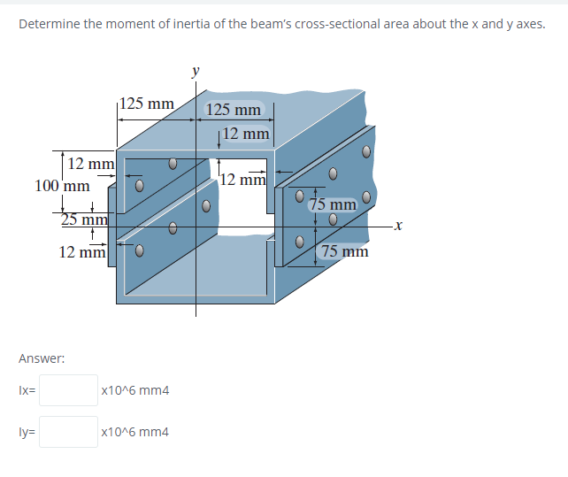 Determine the moment of inertia of the beam's cross-sectional area about the x and y axes.
y
|125 mm
125 mm
|12 mm
12 mm
12 mm
100 'mm
15 mm
25 mm
12 mm
75 mm
Answer:
Ix=
x10^6 mm4
ly=
x10^6 mm4
