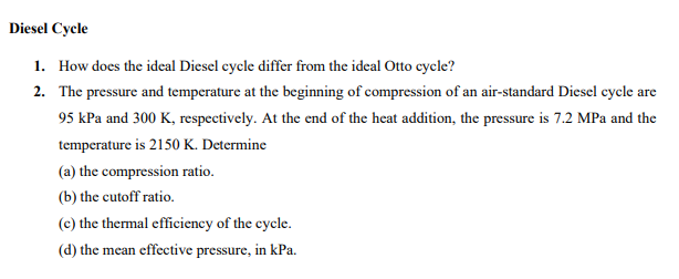 Diesel Cycle
1. How does the ideal Diesel cycle differ from the ideal Otto cycle?
2.
The pressure and temperature at the beginning of compression of an air-standard Diesel cycle are
95 kPa and 300 K, respectively. At the end of the heat addition, the pressure is 7.2 MPa and the
temperature is 2150 K. Determine
(a) the compression ratio.
(b)
the cutoff ratio.
(c) the thermal efficiency of the cycle.
(d) the mean effective pressure, in kPa.