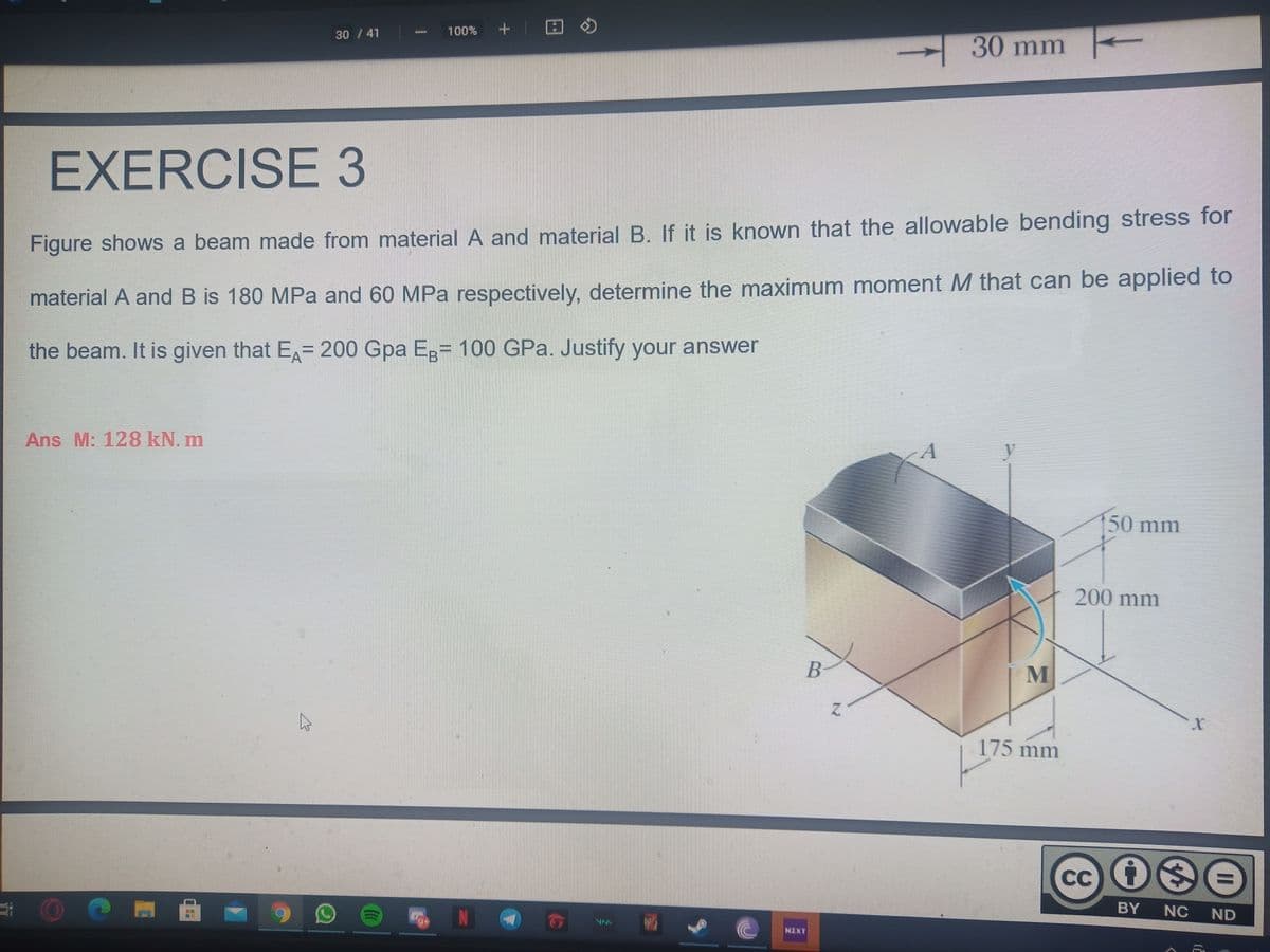 30 / 41
100%
30 mm
EXERCISE 3
Figure shows a beam made from material A and material B. If it is known that the allowable bending stress for
material A and B is 180 MPa and 60 MPa respectively, determine the maximum moment M that can be applied to
the beam. It is given that E= 200 Gpa Ep= 100 GPa. Justify your answer
Ans M: 128 kN. m
50 mm
200 mm
175 mm
CC
N
BY
NC
ND
NIXT
ESHYRIOOIGlatt
GHOAANANGH
II
