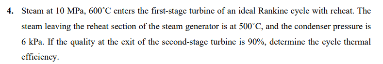 4. Steam at 10 MPa, 600°C enters the first-stage turbine of an ideal Rankine cycle with reheat. The
steam leaving the reheat section of the steam generator is at 500°C, and the condenser pressure is
6 kPa. If the quality at the exit of the second-stage turbine is 90%, determine the cycle thermal
efficiency.