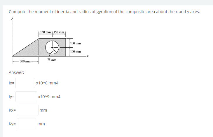 Compute the moment of inertia and radius of gyration of the composite area about the x and y axes.
150 mm 150 mm
100 mm
100 mm
75 mm
-300 mm
Answer:
Ix=
x10^6 mm4
ly=
x10^9 mm4
Kx=
mm
Ky=
mm
