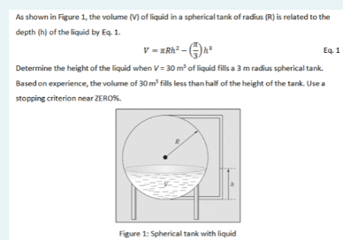 As shown in Figure 1, the volume (V) of liquid in a spherical tank of radius (R) is related to the
depth (h) of the liquid by Eq. 1.
v = ARh² - )n
Eq. 1
Determine the height of the liquid when V = 30 m of liquid fills a 3 m radius spherical tank.
Based on experience, the volume of 30 m fills less than half of the height of the tank. Use a
stopping criterion near ZERO%.
Figure 1: Spherical tank with liquid
