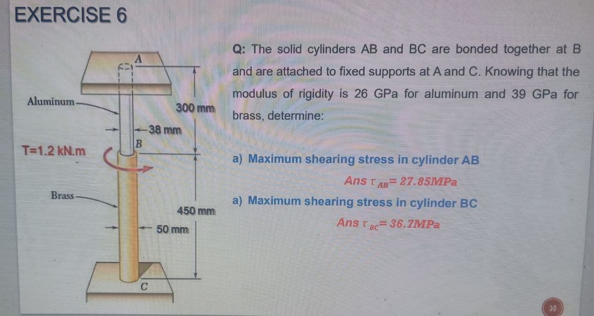 EXERCISE 6
Q: The solid cylinders AB and BC are bonded together at B
A
and are attached to fixed supports at A and C. Knowing that the
modulus of rigidity is 26 GPa for aluminum and 39 GPa for
Aluminum
300 mm
brass, determine:
-38 mm
T=1.2 kN.m
a) Maximum shearing stress in cylinder AB
Ans tAR= 27.85MPA
Brass
a) Maximum shearing stress in cylinder BC
450 mm
Ans T 36.7MPA
BC
50 mm
30
