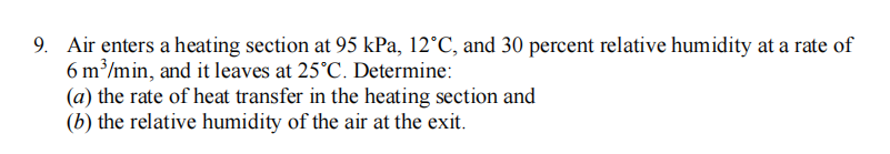 9. Air enters a heating section at 95 kPa, 12°C, and 30 percent relative humidity at a rate of
6 m³/min, and it leaves at 25°C. Determine:
(a) the rate of heat transfer in the heating section and
(b) the relative humidity of the air at the exit.