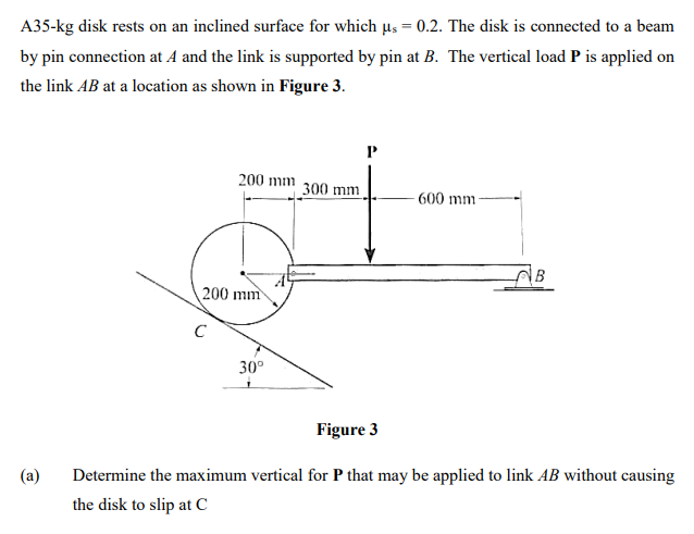 A35-kg disk rests on an inclined surface for which us = 0.2. The disk is connected to a beam
by pin connection at A and the link is supported by pin at B. The vertical load P is applied on
the link AB at a location as shown in Figure 3.
200 mm
300 mm
- 600 mm
B
200 mm
C
30°
Figure 3
(a)
Determine the maximum vertical for P that may be applied to link AB without causing
the disk to slip at C
