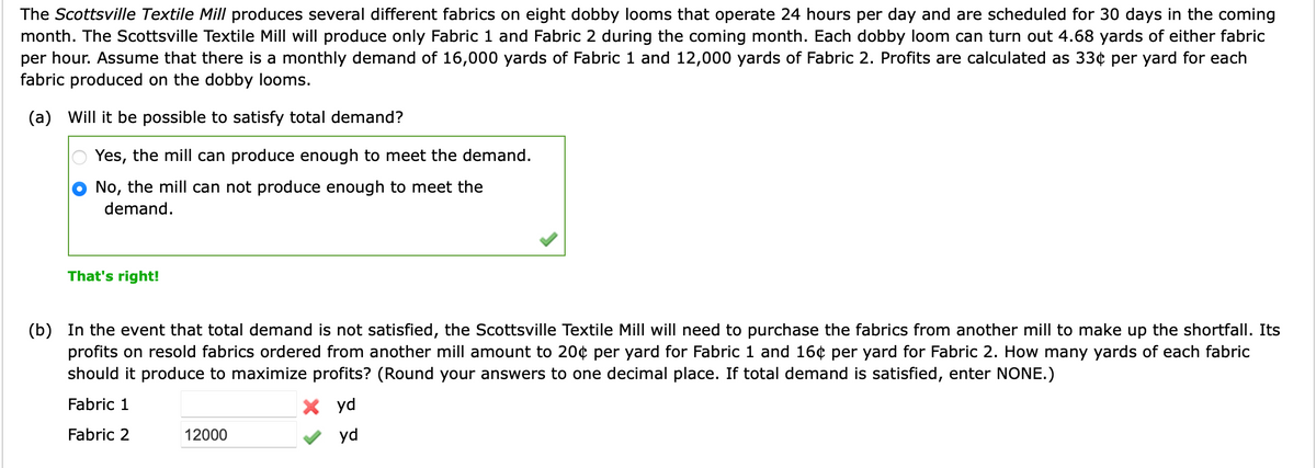 The Scottsville Textile Mill produces several different fabrics on eight dobby looms that operate 24 hours per day and are scheduled for 30 days in the coming
month. The Scottsville Textile Mill will produce only Fabric 1 and Fabric 2 during the coming month. Each dobby loom can turn out 4.68 yards of either fabric
per hour. Assume that there is a monthly demand of 16,000 yards of Fabric 1 and 12,000 yards of Fabric 2. Profits are calculated as 33¢ per yard for each
fabric produced on the dobby looms.
(a) Will it be possible to satisfy total demand?
Yes, the mill can produce enough to meet the demand.
No, the mill can not produce enough to meet the
demand.
That's right!
(b) In the event that total demand is not satisfied, the Scottsville Textile Mill will need to purchase the fabrics from another mill to make up the shortfall. Its
profits on resold fabrics ordered from another mill amount to 20¢ per yard for Fabric 1 and 16¢ per yard for Fabric 2. How many yards of each fabric
should it produce to maximize profits? (Round your answers to one decimal place. If total demand is satisfied, enter NONE.)
Fabric 1
X yd
Fabric 2
yd
12000