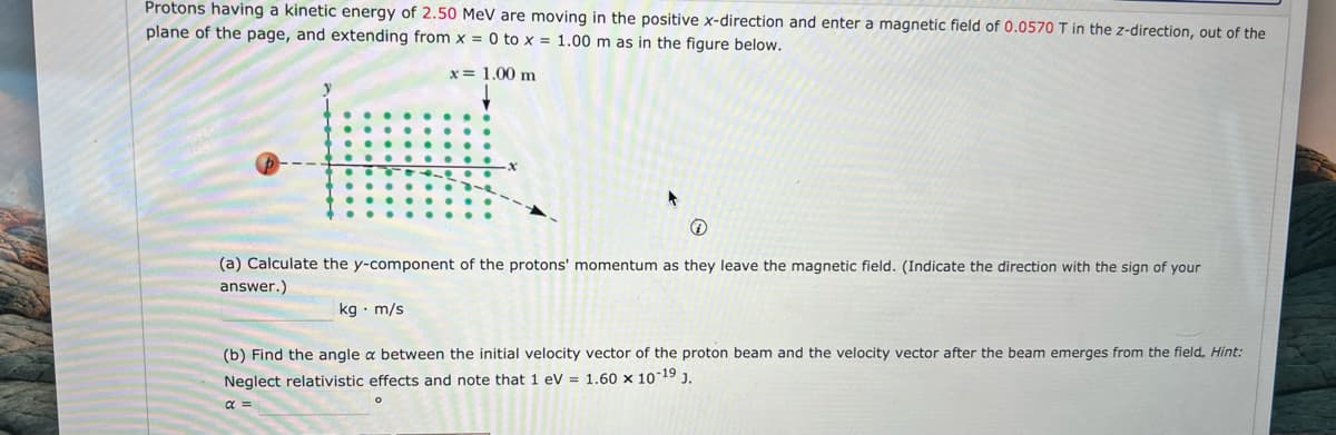 Protons having a kinetic energy of 2.50 MeV are moving in the positive x-direction and enter a magnetic field of 0.0570 T in the z-direction, out of the
plane of the page, and extending from x = 0 to x = 1.00 m as in the figure below.
x = 1.00 m
(a) Calculate the y-component of the protons' momentum as they leave the magnetic field. (Indicate the direction with the sign of your
answer.)
kg m/s
(b) Find the angle a between the initial velocity vector of the proton beam and the velocity vector after the beam emerges from the field. Hint:
Neglect relativistic effects and note that 1 eV = 1.60 x 10-19 J.
α =
