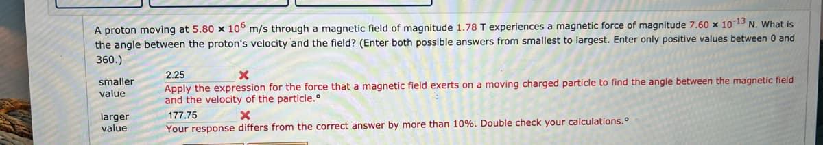 A proton moving at 5.80 x 106 m/s through a magnetic field of magnitude 1.78 T experiences a magnetic force of magnitude 7.60 x 10-13 N. What is
the angle between the proton's velocity and the field? (Enter both possible answers from smallest to largest. Enter only positive values between 0 and
360.)
smaller
value
larger
value
2.25
Apply the expression for the force that a magnetic field exerts on a moving charged particle to find the angle between the magnetic field
and the velocity of the particle.º
177.75
X
Your response differs from the correct answer by more than 10%. Double check your calculations.