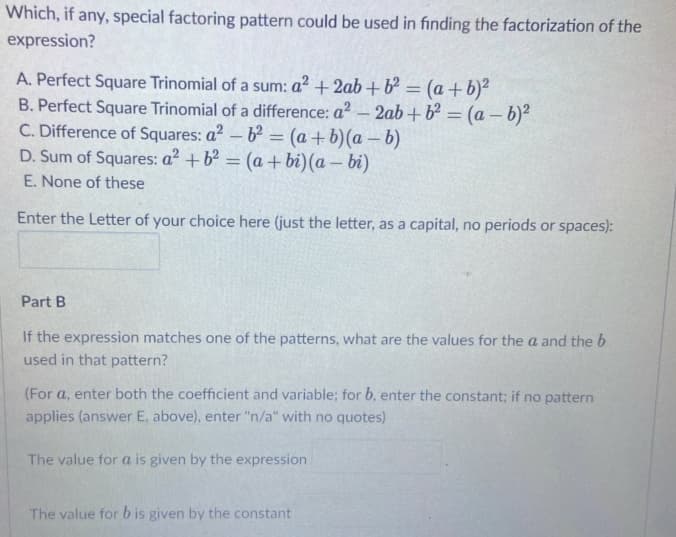 Which, if any, special factoring pattern could be used in finding the factorization of the
expression?
A. Perfect Square Trinomial of a sum: a² +2ab + b² = (a +b)²
B. Perfect Square Trinomial of a difference: a? - 2ab+b² = (a – b)²
C. Difference of Squares: a? – b = (a + b)(a – b)
D. Sum of Squares: a? +b² = (a+ bi)(a – bi)
E. None of these
%3D
%3D
Enter the Letter of your choice here (just the letter, as a capital, no periods or spaces):
Part B
If the expression matches one of the patterns, what are the values for the a and the b
used in that pattern?
(For a, enter both the coefficient and variable; for b, enter the constant; if no pattern
applies (answer E, above), enter "n/a" with no quotes)
The value for a is given by the expression
The value for b is given by the constant
