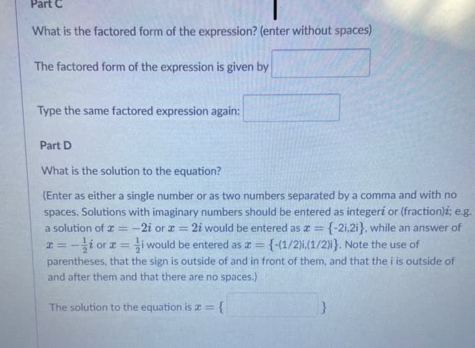 Part C
What is the factored form of the expression? (enter without spaces)
The factored form of the expression is given by
Type the same factored expression again:
Part D
What is the solution to the equation?
(Enter as either a single number or as two numbers separated by a comma and with no
spaces. Solutions with imaginary numbers should be entered as integeri or (fraction)i; e.g.
:-2i or x = 2i would be entered as a = {-2i,2i}, while an answer of
i would be entered as a = {-(1/2)i,(1/2)i}. Note the use of
a solution of x
I = -i or x =
parentheses, that the sign is outside of and in front of them, and that the i is outside of
and after them and that there are no spaces.)
The solution to the equation is x = {
