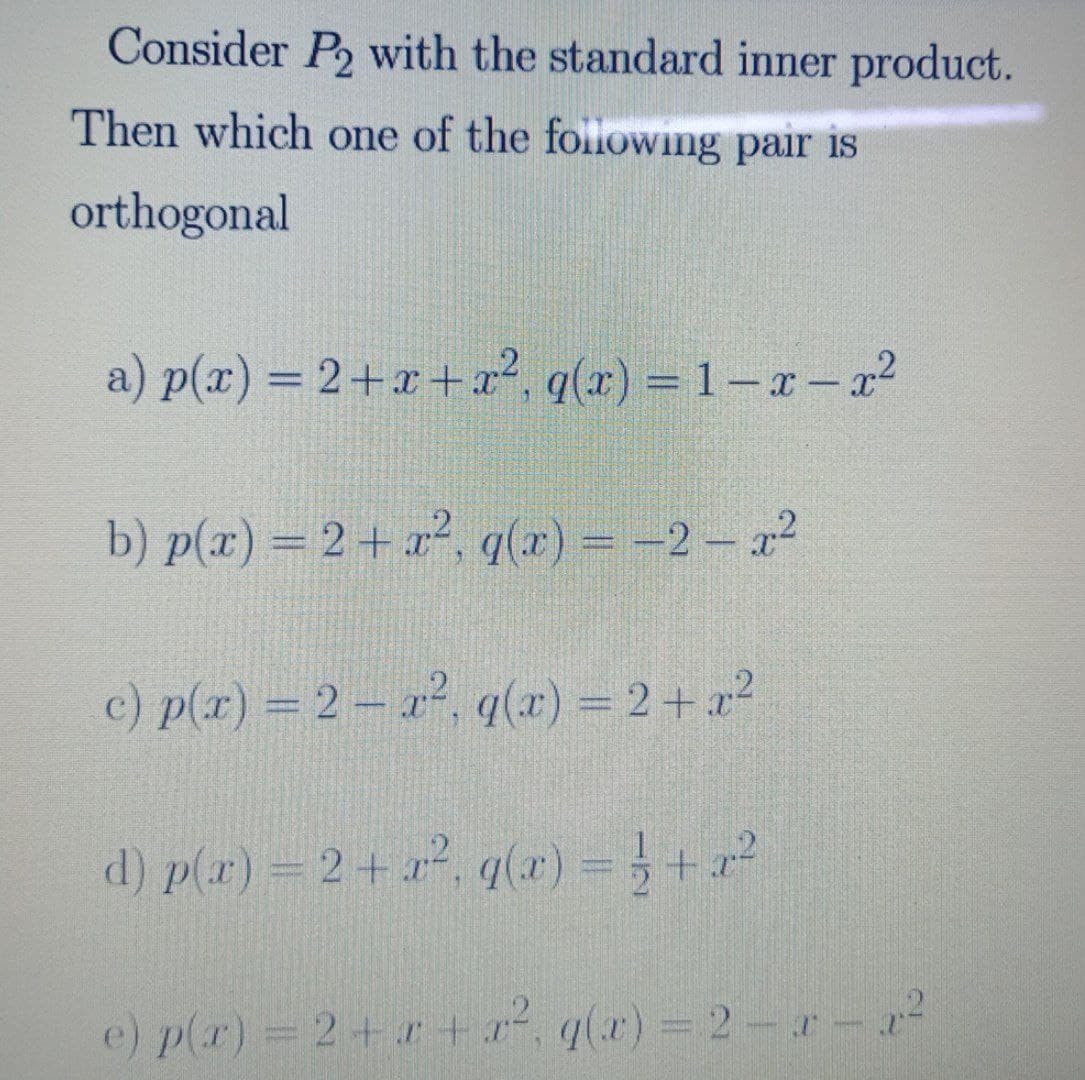 Consider P2 with the standard inner product.
Then which one of the followWing pair is
orthogonal
a) p(x) = 2+r+x², q(x) = 1– a – a²
%3D
b) p(x) = 2+ x?, q(x) = -2 - a2
c) p(x) = 2 – a², q(r) = 2+ r?
d) p(r) = 2+, q(x) =+
e) p(r) 2+ r + , q(x) = 2-r-r
