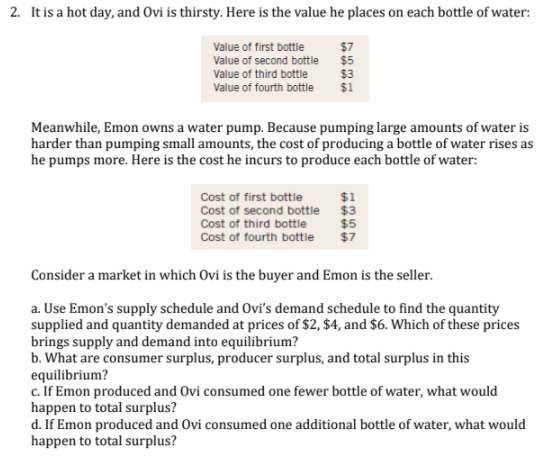 2. It is a hot day, and Ovi is thirsty. Here is the value he places on each bottle of water:
Value of first bottle
Value of second bottle
Value of third bottle
$7
$5
$3
$1
Value of fourth bottle
Meanwhile, Emon owns a water pump. Because pumping large amounts of water is
harder than pumping small amounts, the cost of producing a bottle of water rises as
he pumps more. Here is the cost he incurs to produce each bottle of water:
$1
Cost of first bottle
Cost of second bottle $3
Cost of third bottle
Cost of fourth bottle
$5
$7
Consider a market in which Ovi is the buyer and Emon is the seller.
a. Use Emon's supply schedule and Ovi's demand schedule to find the quantity
supplied and quantity demanded at prices of $2, $4, and $6. Which of these prices
brings supply and demand into equilibrium?
b. What are consumer surplus, producer surplus, and total surplus in this
equilibrium?
c. If Emon produced and Ovi consumed one fewer bottle of water, what would
happen to total surplus?
d. If Emon produced and Ovi consumed one additional bottle of water, what would
happen to total surplus?

