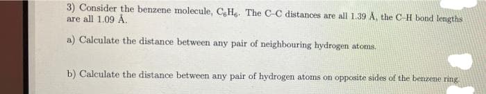 3) Consider the benzene molecule, C,Hg. The C-C distances are all 1.39 A, the C-H bond lengths
are all 1.09 Å.
a) Calculate the distance between any pair of neighbouring hydrogen atoms.
b) Calculate the distance between any pair of hydrogen atoms on opposite sides of the benzene ring.
