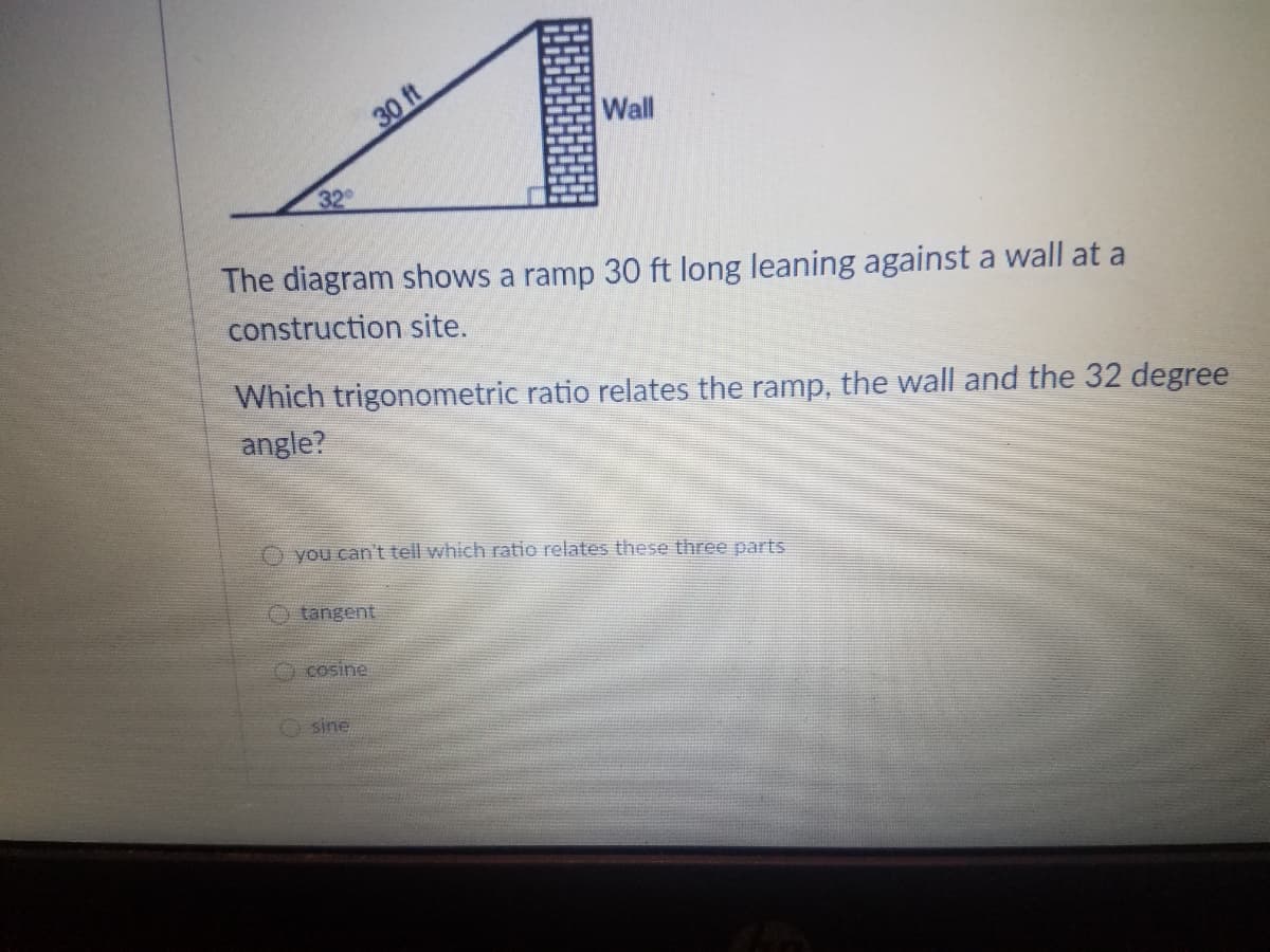 30 ft
Wall
32
The diagram shows a ramp 30 ft long leaning against a wall at a
construction site.
Which trigonometric ratio relates the ramp, the wall and the 32 degree
angle?
you can't tell which ratio relates these three parts
tangent
O cosine
O sine
