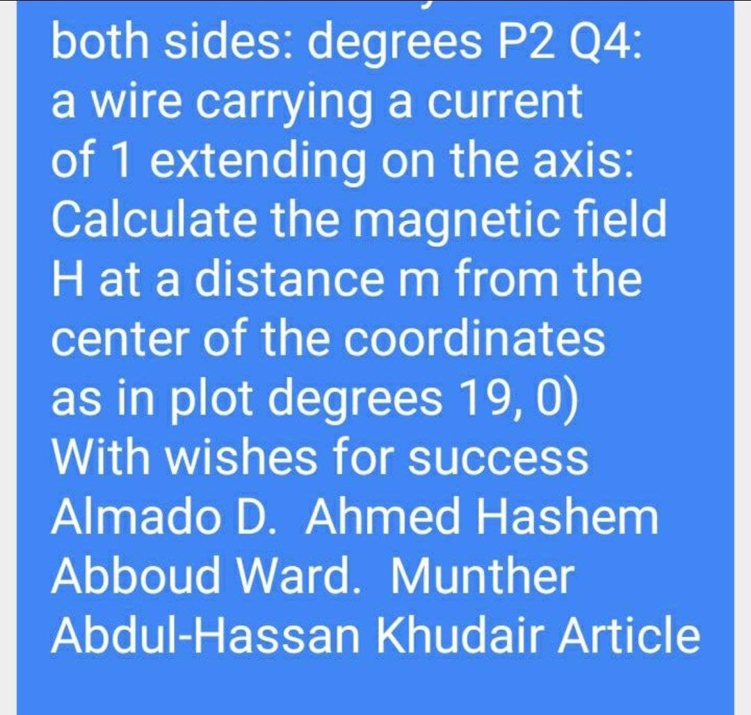 both sides: degrees P2 Q4:
a wire carrying a current
of 1 extending on the axis:
Calculate the magnetic field
H at a distance m from the
center of the coordinates
as in plot degrees 19, 0)
With wishes for success
Almado D. Ahmed Hashem
Abboud Ward. Munther
Abdul-Hassan Khudair Article
