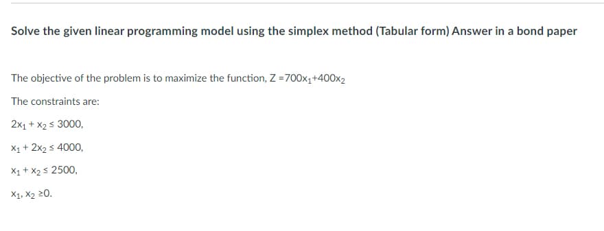 Solve the given linear programming model using the simplex method (Tabular form) Answer in a bond paper
The objective of the problem is to maximize the function, Z =700x₁+400x2
The constraints are:
2x₁ + x₂ ≤ 3000,
X₁ + 2x₂ ≤ 4000,
X₁ + X₂ ≤ 2500,
X1, X₂ 20.