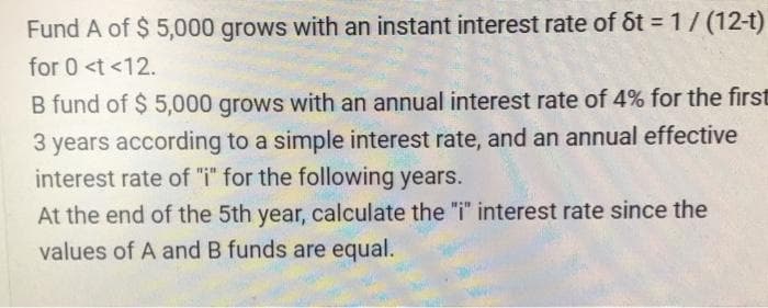 Fund A of $ 5,000 grows with an instant interest rate of St = 1/ (12-t)
for 0 <t <12.
B fund of $ 5,000 grows with an annual interest rate of 4% for the first
3 years according to a simple interest rate, and an annual effective
interest rate of "i" for the following years.
At the end of the 5th year, calculate the "i" interest rate since the
values of A and B funds are equal.
