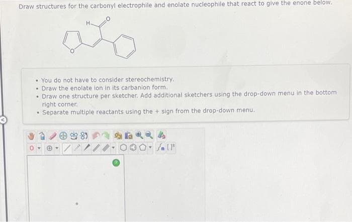 Draw structures for the carbonyl electrophile and enolate nucleophile that react to give the enone below.
• You do not have to consider stereochemistry.
• Draw the enolate ion in its carbanion form.
• Draw one structure per sketcher. Add additional sketchers using the drop-down menu in the bottom
right corner.
• Separate multiple reactants using the + sign from the drop-down menu.
***
4
O-SIF
Y