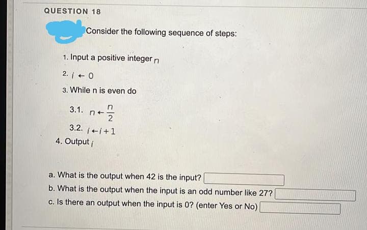 QUESTION 18
Consider the following sequence of steps:
1. Input a positive integer n
2. i +
3. While n is even do
in
3.1.
3.2. i+i+1
4. Output i
a. What is the output when 42 is the input?
b. What is the output when the input is an odd number like 27?
c. Is there an output when the input is 0? (enter Yes or No)
