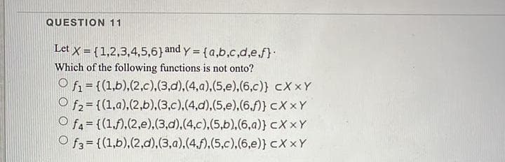 QUESTION 11
Let x = {1,2,3,4,5,6} and y = {a,b,c,d,e.f}
%3D
Which of the following functions is not onto?
O f1 = {(1,b),(2,c),(3,d),(4,a),(5,e),(6,c)} cX xY
O f2= {(1,a),(2,b),(3,c),(4,d),(5,e).(6,f)} cX xY
O fa= {(1,),(2,e),(3,d),(4,c),(5,b),(6,a)} cX xY
O f3 = {(1,b),(2,d),(3,a),(4.f),(5,c),(6,e)} cX xY
