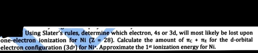 Using Slater's rules, determine which electron, 4s or 3d, will most likely be lost upon
one-electron ionization for Ni (Z = 28). Calculate the amount of nc + TTE for the d-orbital
electron configuration (3d) for Ni*. Approximate the 1st ionization energy for Ni.
%3D
