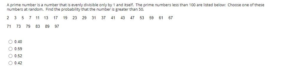 A prime number is a number that is evenly divisible only by 1 and itself. The prime numbers less than 100 are listed below: Choose one of these
numbers at random. Find the probability that the number is greater than 50.
2 3 5
7
11 13
17
19 23 29 31 37 41 43 47 53 59 61 67
71
73 79 83 89 97
O 0.40
O 0.59
O 0.52
O 0.42
