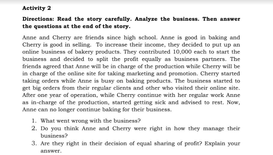 Activity 2
Directions: Read the story carefully. Analyze the business. Then answer
the questions at the end of the story.
Anne and Cherry are friends since high school. Anne is good in baking and
Cherry is good in selling. To increase their income, they decided to put up an
online business of bakery products. They contributed 10,000 each to start the
business and decided to split the profit equally as business partners. The
friends agreed that Anne will be in charge of the production while Cherry will be
in charge of the online site for taking marketing and promotion. Cherry started
taking orders while Anne is busy on baking products. The business started to
get big orders from their regular clients and other who visited their online site.
After one year of operation, while Cherry continue with her regular work Anne
as in-charge of the production, started getting sick and advised to rest. Now,
Anne can no longer continue baking for their business.
1. What went wrong with the business?
2. Do you think Anne and Cherry were right in how they manage their
business?
3. Are they right in their decision of equal sharing of profit? Explain your
answer.
